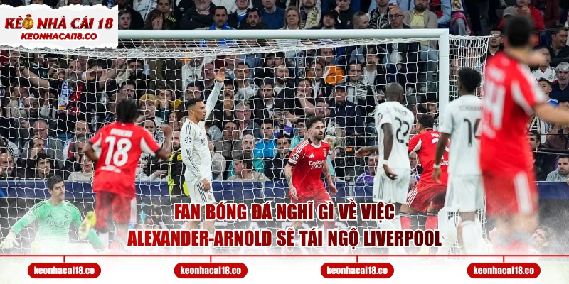 Fan bóng đá nghĩ gì về việc Alexander-Arnold sẽ tái ngộ Liverpool
